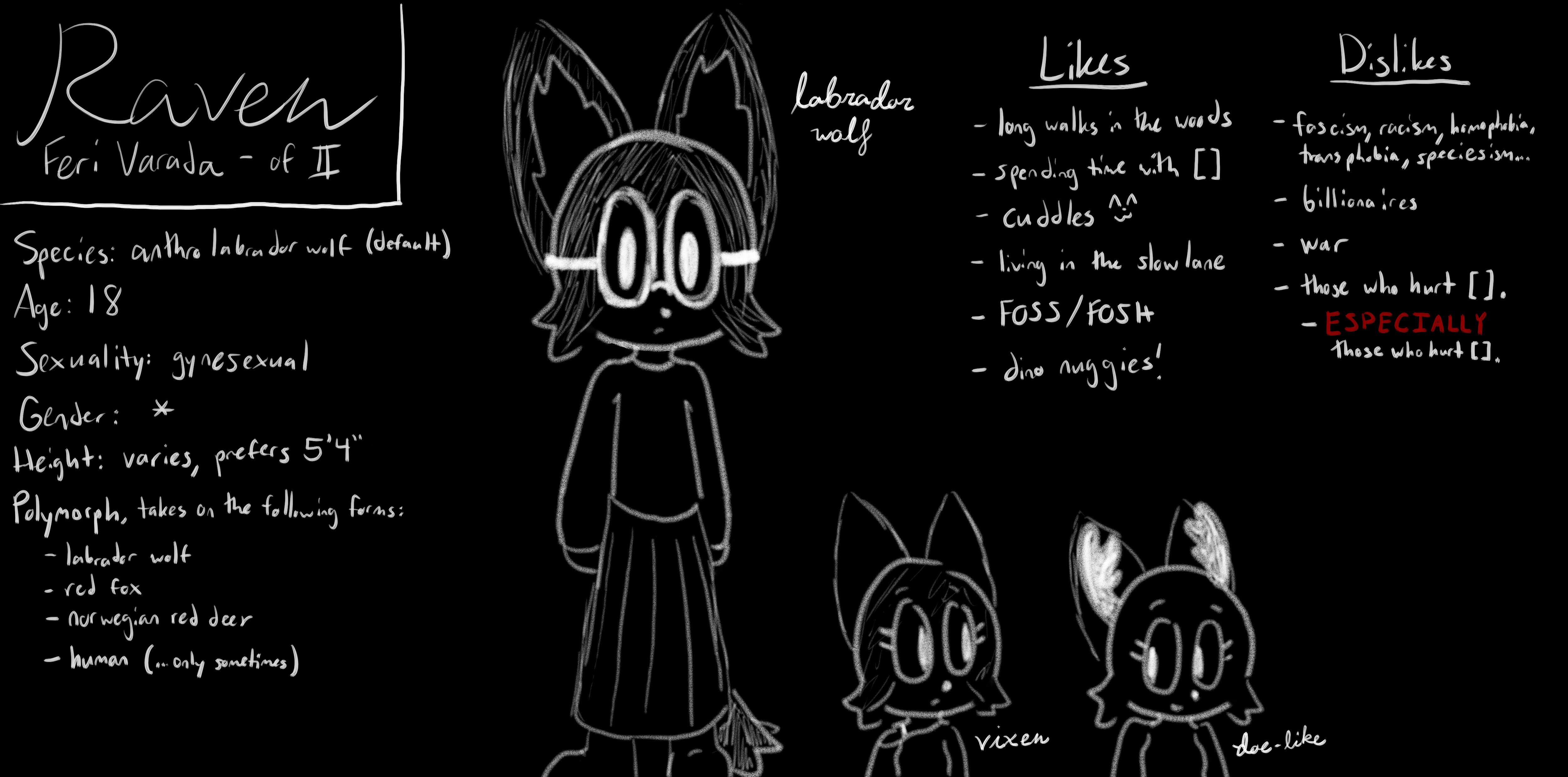 ref sheet of raven feri varada, drawn all in white on a black background. shown is a standing, possibly male anthropomorphic labrador wolf wearing a floor-length dress. beside this image are two smaller anthros, a female red fox and a doe, both representing raven's other preferred forms. it is written that raven likes long walks in the woods, spending time with blank, cuddles, living in the slow lane, FOSS and FOSH, and dino nuggies. raven dislikes fascism, racism, homophobia, transphobia, speciesism, and everything in between, billionaires, war, and those who hurt blank. especially those who hurt blank.