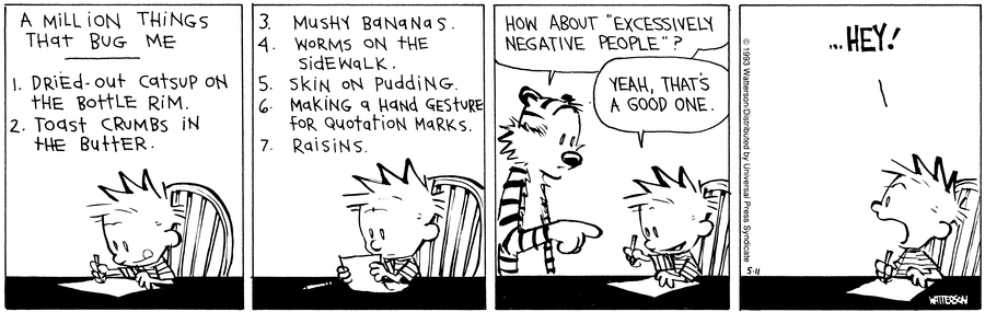 calvin and hobbes strip by bill watterson, published may 11 1993. calvin is writing on a piece of paper, which reads: 'a million things that bug me - dried out catsup on the bottle rim, toast crumbs in the butter, mushy bananas, worms on the sidewalk, skin on pudding, making a hand gesture for quotation marks, raisins'. after this list, hobbes appears and says 'how about 'excessively negative people'?', to which calvin replies, 'yeah, that's a good one'. in the final panel calvin yells '...hey!' to hobbes after he has left the room.